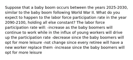 Suppose that a baby boom occurs between the years 2025-2030, similar to the baby boom following World War II. What do you expect to happen to the labor force participation rate in the year 2090-2100, holding all else constant? The labor force participation rate will: -increase as the baby boomers will continue to work while in the influx of young workers will drive up the participation rate -decrease since the baby boomers will opt for more leisure -not change since every retiree will have a new worker replace them -increase since the baby boomers will opt for more leisure