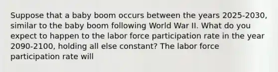 Suppose that a baby boom occurs between the years 2025-2030, similar to the baby boom following World War II. What do you expect to happen to the labor force participation rate in the year 2090-2100, holding all else constant? The labor force participation rate will