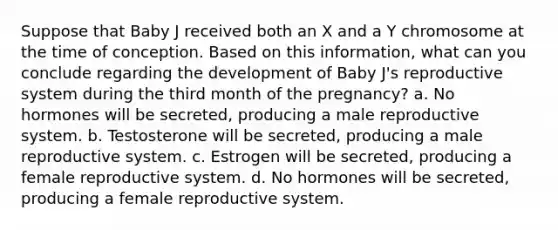 Suppose that Baby J received both an X and a Y chromosome at the time of conception. Based on this information, what can you conclude regarding the development of Baby J's reproductive system during the third month of the pregnancy? a. No hormones will be secreted, producing a male reproductive system. b. Testosterone will be secreted, producing a male reproductive system. c. Estrogen will be secreted, producing a female reproductive system. d. No hormones will be secreted, producing a female reproductive system.