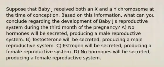 Suppose that Baby J received both an X and a Y chromosome at the time of conception. Based on this information, what can you conclude regarding the development of Baby J's reproductive system during the third month of the pregnancy? A) No hormones will be secreted, producing a male reproductive system. B) Testosterone will be secreted, producing a male reproductive system. C) Estrogen will be secreted, producing a female reproductive system. D) No hormones will be secreted, producing a female reproductive system.