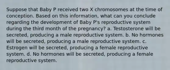 Suppose that Baby P received two X chromosomes at the time of conception. Based on this information, what can you conclude regarding the development of Baby P's reproductive system during the third month of the pregnancy? a. Testosterone will be secreted, producing a male reproductive system. b. No hormones will be secreted, producing a male reproductive system. c. Estrogen will be secreted, producing a female reproductive system. d. No hormones will be secreted, producing a female reproductive system.