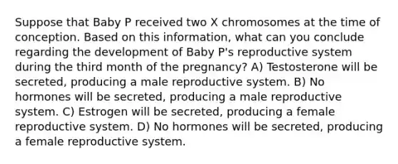 Suppose that Baby P received two X chromosomes at the time of conception. Based on this information, what can you conclude regarding the development of Baby P's reproductive system during the third month of the pregnancy? A) Testosterone will be secreted, producing a male reproductive system. B) No hormones will be secreted, producing a male reproductive system. C) Estrogen will be secreted, producing a female reproductive system. D) No hormones will be secreted, producing a female reproductive system.