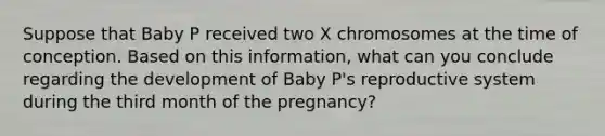 Suppose that Baby P received two X chromosomes at the time of conception. Based on this information, what can you conclude regarding the development of Baby P's reproductive system during the third month of the pregnancy?