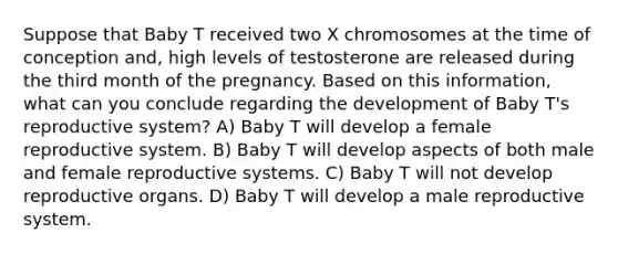 Suppose that Baby T received two X chromosomes at the time of conception and, high levels of testosterone are released during the third month of the pregnancy. Based on this information, what can you conclude regarding the development of Baby T's reproductive system? A) Baby T will develop a female reproductive system. B) Baby T will develop aspects of both male and female reproductive systems. C) Baby T will not develop reproductive organs. D) Baby T will develop a male reproductive system.