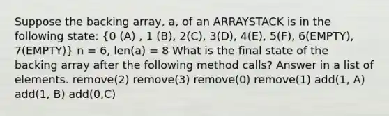 Suppose the backing array, a, of an ARRAYSTACK is in the following state: (0 (A) , 1 (B), 2(C), 3(D), 4(E), 5(F), 6(EMPTY), 7(EMPTY)) n = 6, len(a) = 8 What is the final state of the backing array after the following method calls? Answer in a list of elements. remove(2) remove(3) remove(0) remove(1) add(1, A) add(1, B) add(0,C)