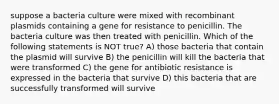 suppose a bacteria culture were mixed with recombinant plasmids containing a gene for resistance to penicillin. The bacteria culture was then treated with penicillin. Which of the following statements is NOT true? A) those bacteria that contain the plasmid will survive B) the penicillin will kill the bacteria that were transformed C) the gene for antibiotic resistance is expressed in the bacteria that survive D) this bacteria that are successfully transformed will survive