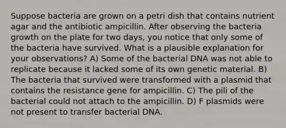 Suppose bacteria are grown on a petri dish that contains nutrient agar and the antibiotic ampicillin. After observing the bacteria growth on the plate for two days, you notice that only some of the bacteria have survived. What is a plausible explanation for your observations? A) Some of the bacterial DNA was not able to replicate because it lacked some of its own genetic material. B) The bacteria that survived were transformed with a plasmid that contains the resistance gene for ampicillin. C) The pili of the bacterial could not attach to the ampicillin. D) F plasmids were not present to transfer bacterial DNA.