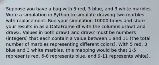 Suppose you have a bag with 5 red, 3 blue, and 3 white marbles. Write a simulation in Python to simulate drawing two marbles with replacement. Run your simulation 10000 times and store your results in as a DataFrame df with the columns draw1 and draw2. Values in both draw1 and draw2 must be numbers (integers) that each contain a value between 1 and 11 (the total number of marbles representing different colors). With 5 red, 3 blue and 3 white marbles, this mapping would be that 1-5 represents red, 6-8 represents blue, and 9-11 represents white).