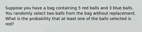 Suppose you have a bag containing 5 red balls and 3 blue balls. You randomly select two balls from the bag without replacement. What is the probability that at least one of the balls selected is red?