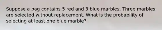 Suppose a bag contains 5 red and 3 blue marbles. Three marbles are selected without replacement. What is the probability of selecting at least one blue marble?