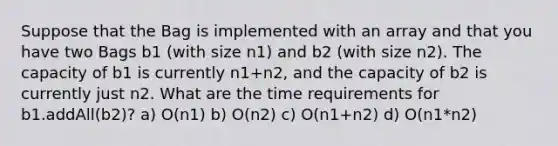 Suppose that the Bag is implemented with an array and that you have two Bags b1 (with size n1) and b2 (with size n2). The capacity of b1 is currently n1+n2, and the capacity of b2 is currently just n2. What are the time requirements for b1.addAll(b2)? a) O(n1) b) O(n2) c) O(n1+n2) d) O(n1*n2)