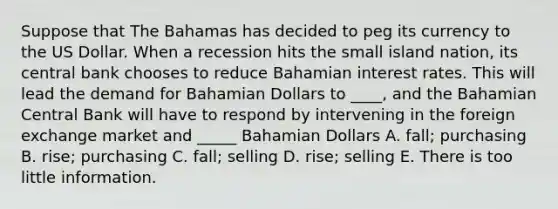 Suppose that The Bahamas has decided to peg its currency to the US Dollar. When a recession hits the small island nation, its central bank chooses to reduce Bahamian interest rates. This will lead the demand for Bahamian Dollars to ____, and the Bahamian Central Bank will have to respond by intervening in the foreign exchange market and _____ Bahamian Dollars A. fall; purchasing B. rise; purchasing C. fall; selling D. rise; selling E. There is too little information.