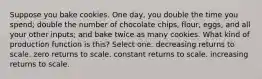 Suppose you bake cookies. One day, you double the time you spend; double the number of chocolate chips, flour, eggs, and all your other inputs; and bake twice as many cookies. What kind of production function is this? Select one: decreasing returns to scale. zero returns to scale. constant returns to scale. increasing returns to scale.