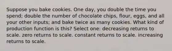 Suppose you bake cookies. One day, you double the time you spend; double the number of chocolate chips, flour, eggs, and all your other inputs; and bake twice as many cookies. What kind of production function is this? Select one: decreasing returns to scale. zero returns to scale. constant returns to scale. increasing returns to scale.