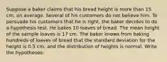 Suppose a baker claims that his bread height is more than 15 cm, on average. Several of his customers do not believe him. To persuade his customers that he is right, the baker decides to do a hypothesis test. He bakes 10 loaves of bread. The mean height of the sample loaves is 17 cm. The baker knows from baking hundreds of loaves of bread that the standard deviation for the height is 0.5 cm. and the distribution of heights is normal. Write the hypotheses: