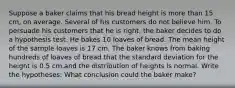 Suppose a baker claims that his bread height is more than 15 cm, on average. Several of his customers do not believe him. To persuade his customers that he is right, the baker decides to do a hypothesis test. He bakes 10 loaves of bread. The mean height of the sample loaves is 17 cm. The baker knows from baking hundreds of loaves of bread that the standard deviation for the height is 0.5 cm.and the distribution of heights is normal. Write the hypotheses: What conclusion could the baker make?