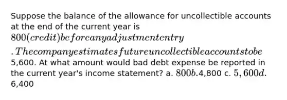 Suppose the balance of the allowance for uncollectible accounts at the end of the current year is 800 (credit) before any adjustment entry. The company estimates future uncollectible accounts to be5,600. At what amount would bad debt expense be reported in the current year's <a href='https://www.questionai.com/knowledge/kCPMsnOwdm-income-statement' class='anchor-knowledge'>income statement</a>? a. 800 b.4,800 c. 5,600 d.6,400