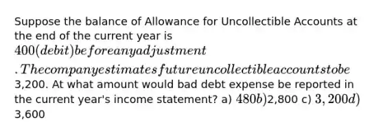 Suppose the balance of Allowance for Uncollectible Accounts at the end of the current year is 400 (debit) before any adjustment. The company estimates future uncollectible accounts to be3,200. At what amount would bad debt expense be reported in the current year's income statement? a) 480 b)2,800 c) 3,200 d)3,600