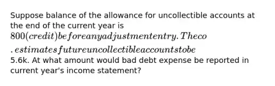 Suppose balance of the allowance for uncollectible accounts at the end of the current year is 800 (credit) before any adjustment entry. The co. estimates future uncollectible accounts to be5.6k. At what amount would bad debt expense be reported in current year's income statement?