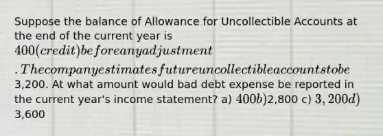 Suppose the balance of Allowance for Uncollectible Accounts at the end of the current year is 400 (credit) before any adjustment. The company estimates future uncollectible accounts to be3,200. At what amount would bad debt expense be reported in the current year's income statement? a) 400 b)2,800 c) 3,200 d)3,600