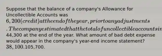 Suppose that the balance of a company's Allowance for Uncollectible Accounts was 6,200 (credit) at the end of the year, prior to any adjustments. The company estimated that the total of uncollectible accounts in its accounts receivable was44,300 at the end of the year. What amount of bad debt expense would appear in the company's year-end income statement? 38,100.105,700.