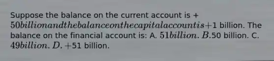 Suppose the balance on the current account is +50 billion and the balance on the capital account is +1 billion. The balance on the financial account is: A. 51 billion. B.50 billion. C. 49 billion. D. +51 billion.