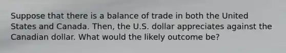 Suppose that there is a balance of trade in both the United States and Canada. Then, the U.S. dollar appreciates against the Canadian dollar. What would the likely outcome be?