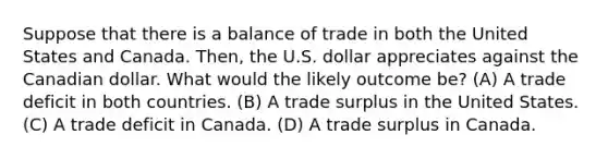 Suppose that there is a balance of trade in both the United States and Canada. Then, the U.S. dollar appreciates against the Canadian dollar. What would the likely outcome be? (A) A trade deficit in both countries. (B) A trade surplus in the United States. (C) A trade deficit in Canada. (D) A trade surplus in Canada.