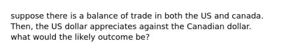 suppose there is a balance of trade in both the US and canada. Then, the US dollar appreciates against the Canadian dollar. what would the likely outcome be?