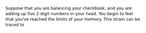 Suppose that you are balancing your checkbook, and you are adding up five 2-digit numbers in your head. You begin to feel that you've reached the limits of your memory. This strain can be traced to