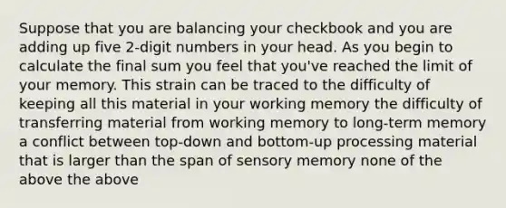 Suppose that you are balancing your checkbook and you are adding up five 2-digit numbers in your head. As you begin to calculate the final sum you feel that you've reached the limit of your memory. This strain can be traced to the difficulty of keeping all this material in your working memory the difficulty of transferring material from working memory to long-term memory a conflict between top-down and bottom-up processing material that is larger than the span of sensory memory none of the above the above