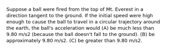 Suppose a ball were fired from the top of Mt. Everest in a direction tangent to the ground. If the initial speed were high enough to cause the ball to travel in a circular trajectory around the earth, the ball's acceleration would (A) be much less than 9.80 m/s2 (because the ball doesn't fall to the ground). (B) be approximately 9.80 m/s2. (C) be greater than 9.80 m/s2.