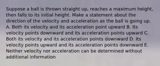 Suppose a ball is thrown straight up, reaches a maximum height, then falls to its initial height. Make a statement about the direction of the velocity and acceleration as the ball is going up. A. Both its velocity and its acceleration point upward B. Its velocity points downward and its acceleration points upward C. Both its velocity and its acceleration points downward D. Its velocity points upward and its acceleration points downward E. Neither velocity nor acceleration can be determined without additional information