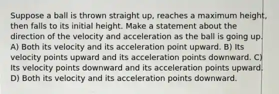 Suppose a ball is thrown straight up, reaches a maximum height, then falls to its initial height. Make a statement about the direction of the velocity and acceleration as the ball is going up. A) Both its velocity and its acceleration point upward. B) Its velocity points upward and its acceleration points downward. C) Its velocity points downward and its acceleration points upward. D) Both its velocity and its acceleration points downward.