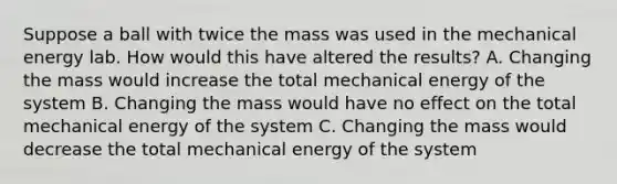 Suppose a ball with twice the mass was used in the mechanical energy lab. How would this have altered the results? A. Changing the mass would increase the total mechanical energy of the system B. Changing the mass would have no effect on the total mechanical energy of the system C. Changing the mass would decrease the total mechanical energy of the system