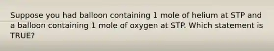 Suppose you had balloon containing 1 mole of helium at STP and a balloon containing 1 mole of oxygen at STP. Which statement is TRUE?