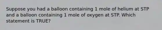 Suppose you had a balloon containing 1 mole of helium at STP and a balloon containing 1 mole of oxygen at STP. Which statement is TRUE?