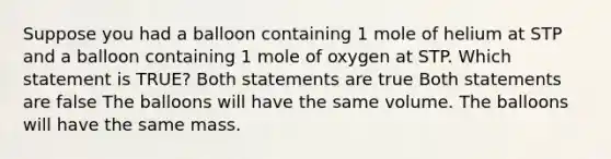 Suppose you had a balloon containing 1 mole of helium at STP and a balloon containing 1 mole of oxygen at STP. Which statement is TRUE? Both statements are true Both statements are false The balloons will have the same volume. The balloons will have the same mass.