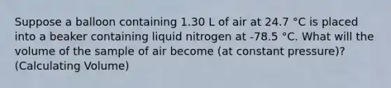 Suppose a balloon containing 1.30 L of air at 24.7 °C is placed into a beaker containing liquid nitrogen at -78.5 °C. What will the volume of the sample of air become (at constant pressure)? (Calculating Volume)