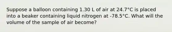 Suppose a balloon containing 1.30 L of air at 24.7°C is placed into a beaker containing liquid nitrogen at -78.5°C. What will the volume of the sample of air become?