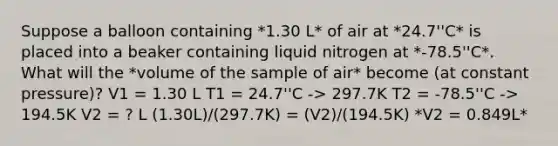 Suppose a balloon containing *1.30 L* of air at *24.7''C* is placed into a beaker containing liquid nitrogen at *-78.5''C*. What will the *volume of the sample of air* become (at constant pressure)? V1 = 1.30 L T1 = 24.7''C -> 297.7K T2 = -78.5''C -> 194.5K V2 = ? L (1.30L)/(297.7K) = (V2)/(194.5K) *V2 = 0.849L*