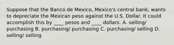 Suppose that the Banco de Mexico, Mexico's central bank, wants to depreciate the Mexican peso against the U.S. Dollar. It could accomplish this by ____ pesos and ____ dollars. A. selling/ purchasing B. purchasing/ purchasing C. purchasing/ selling D. selling/ selling