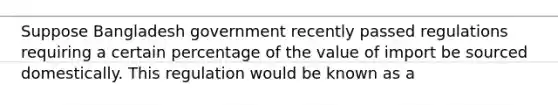 Suppose Bangladesh government recently passed regulations requiring a certain percentage of the value of import be sourced domestically. This regulation would be known as a