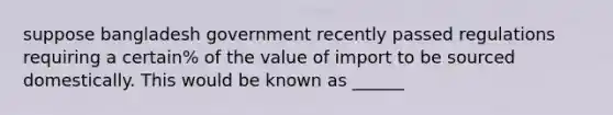 suppose bangladesh government recently passed regulations requiring a certain% of the value of import to be sourced domestically. This would be known as ______