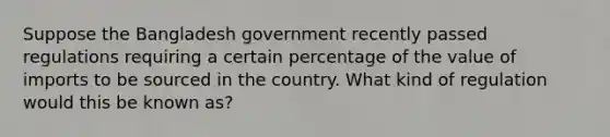 Suppose the Bangladesh government recently passed regulations requiring a certain percentage of the value of imports to be sourced in the country. What kind of regulation would this be known as?