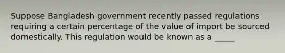 Suppose Bangladesh government recently passed regulations requiring a certain percentage of the value of import be sourced domestically. This regulation would be known as a _____