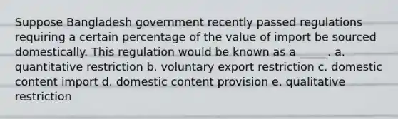 Suppose Bangladesh government recently passed regulations requiring a certain percentage of the value of import be sourced domestically. This regulation would be known as a _____. a. quantitative restriction b. voluntary export restriction c. domestic content import d. domestic content provision e. qualitative restriction