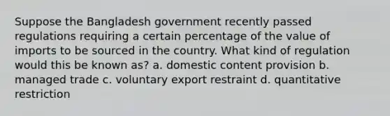 Suppose the Bangladesh government recently passed regulations requiring a certain percentage of the value of imports to be sourced in the country. What kind of regulation would this be known as? a. domestic content provision b. managed trade c. voluntary export restraint d. quantitative restriction