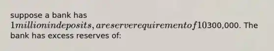 suppose a bank has 1 million in deposits, a reserve requirement of 10% and bank reserves of300,000. The bank has excess reserves of: