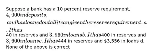 Suppose a bank has a 10 percent reserve requirement, 4,000 in deposits, and has loaned out all it can given the reserve requirement. a. It has40 in reserves and 3,960 in loans b. It has400 in reserves and3,600 in loans c. It has444 in reserves and 3,556 in loans d. None of the above is correct